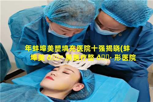 年蚌埠美塑填充医院十强揭晓(蚌埠美 🌺 辰医疗整 🌷 形医院)